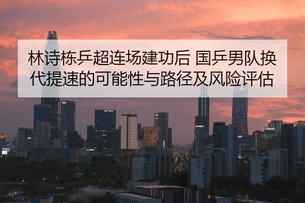 林诗栋乒超连场建功后 国乒男队换代提速的可能性与路径及风险评估