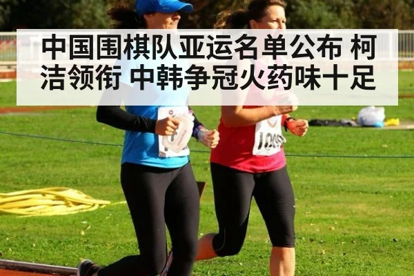 中国围棋队亚运名单公布 柯洁领衔 中韩争冠火药味十足
